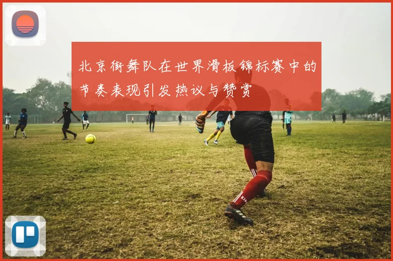 北京街舞队在世界滑板锦标赛中的节奏表现引发热议与赞赏