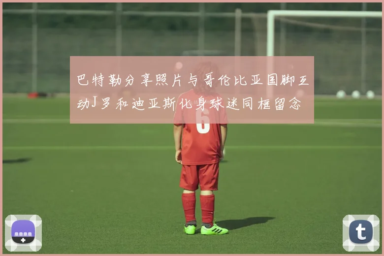 巴特勒分享照片与哥伦比亚国脚互动J罗和迪亚斯化身球迷同框留念