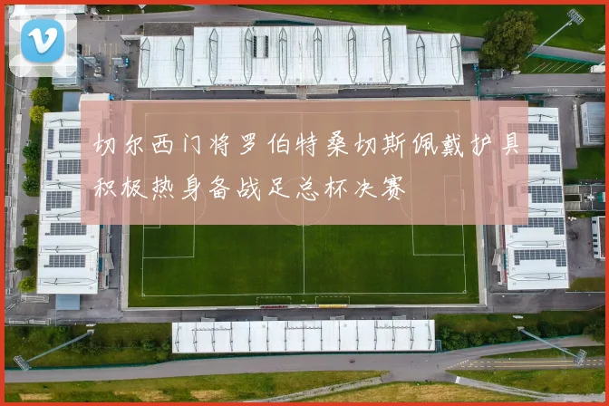 切尔西门将罗伯特桑切斯佩戴护具积极热身备战足总杯决赛